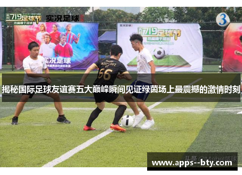 揭秘国际足球友谊赛五大巅峰瞬间见证绿茵场上最震撼的激情时刻 揭秘国际足球友谊赛五大巅峰瞬间见证绿茵场上最震撼的激情时刻
