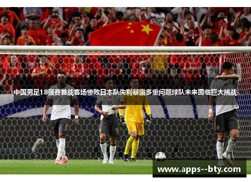 中国男足18强赛首战客场惨败日本队失利暴露多重问题球队未来面临巨大挑战