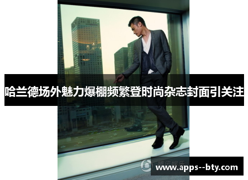 哈兰德场外魅力爆棚频繁登时尚杂志封面引关注