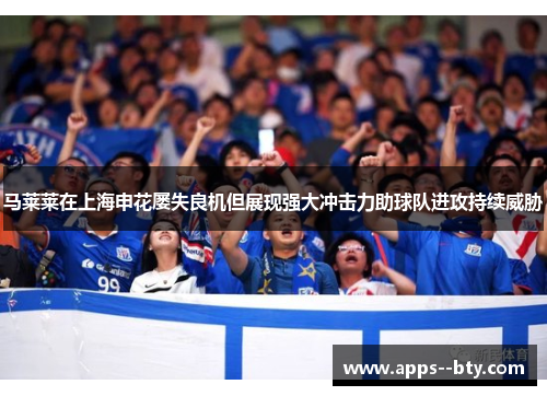 马莱莱在上海申花屡失良机但展现强大冲击力助球队进攻持续威胁