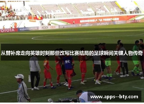 从替补席走向英雄时刻那些改写比赛结局的足球瞬间关键人物传奇
