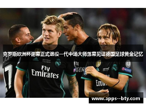 克罗斯欧洲杯谢幕正式退役一代中场大师落幕见证德国足球黄金记忆