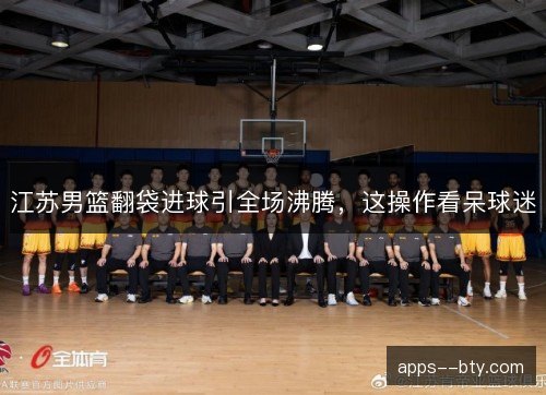 江苏男篮翻袋进球引全场沸腾，这操作看呆球迷